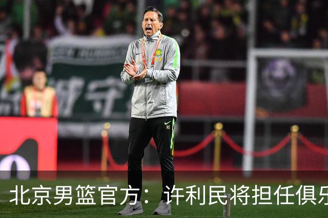 北京男篮官方：许利民将担任俱乐部总教练 李楠将担任主教练